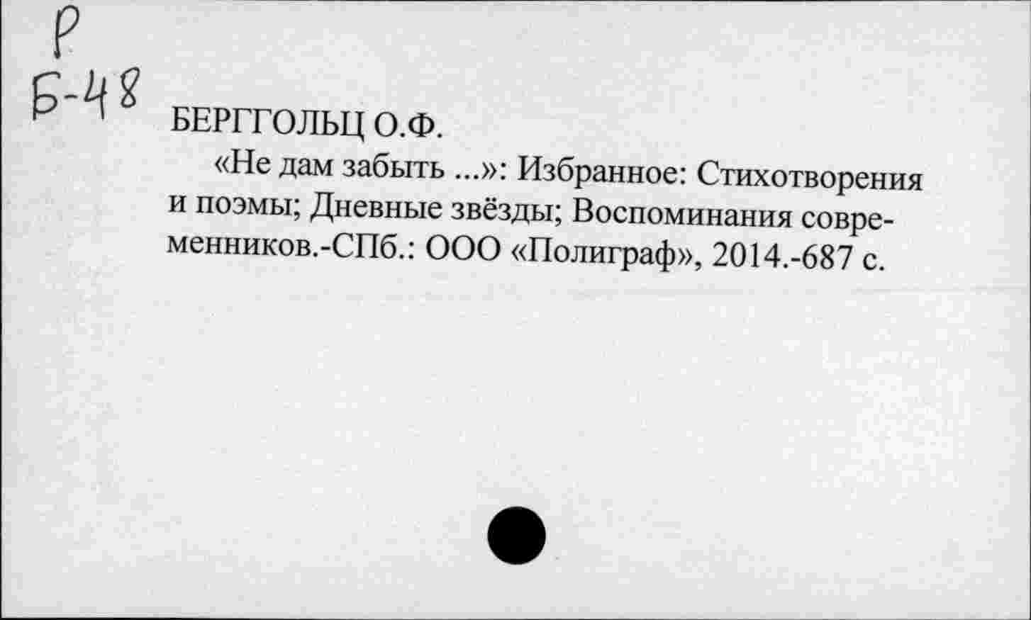 ﻿БЕРГГОЛЬЦ О.Ф.
«Не дам забыть ...»: Избранное: Стихотворения и поэмы; Дневные звёзды; Воспоминания совре-менников.-СПб.: ООО «Полиграф», 2014.-687 с.